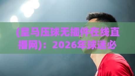 (皇马压球无插件在线直播网)：2026年球迷必备的观赛利器