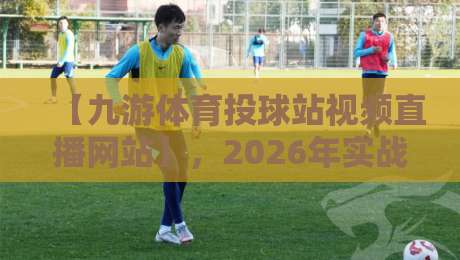 【九游体育投球站视频直播网站】，2026年实战测评：是宝藏还是坑？