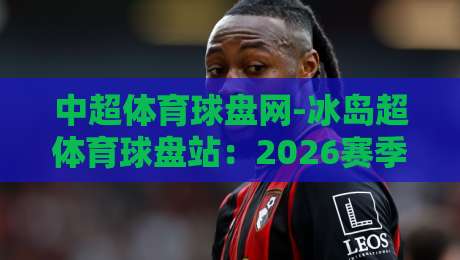 中超体育球盘网-冰岛超体育球盘站：2026赛季，两大联赛的博弈与机遇