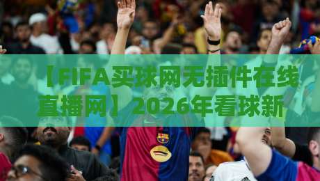 【FIFA买球网无插件在线直播网】2026年看球新选择？聊聊我和身边人的真实体验