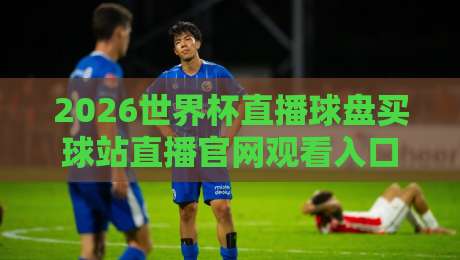2026世界杯直播球盘买球站直播官网观看入口：别踩坑，这5个正规渠道最靠谱