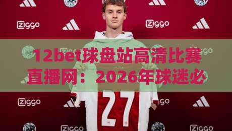 12bet球盘站高清比赛直播网：2026年球迷必备的五大观赛理由！