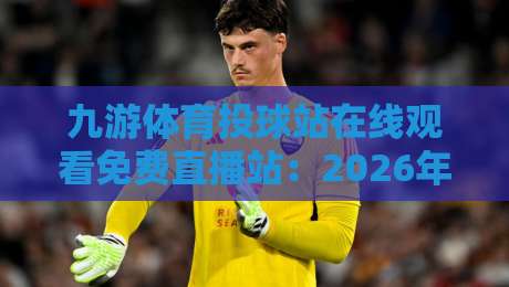 九游体育投球站在线观看免费直播站：2026年实测推荐与避坑指南