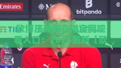欧博压球网直播官网观看入口：2026最新【欧博压球网直播官网观看入口】实测与避坑指南