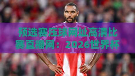 预选赛压球网址高清比赛直播网：2026世界杯亚洲区预选赛观赛指南【预选赛压球网址高清比赛直播网】