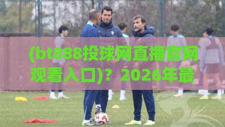 (bt888投球网直播官网观看入口)?2026年最新入口与使用技巧 bt888投球网直播官网观看入口