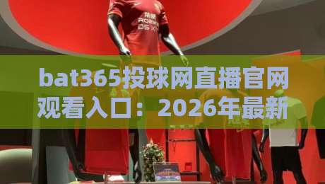 bat365投球网直播官网观看入口:2026年最新官方通道与使用指南