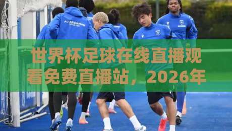 世界杯足球在线直播观看免费直播站,2026年球迷必备的观赛指南!