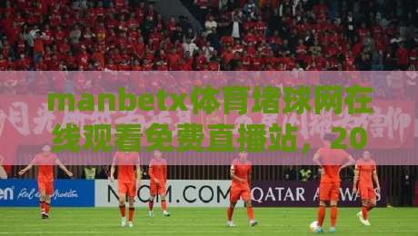manbetx体育堵球网在线观看免费直播站,2026年球迷必备的高清赛事观看指南