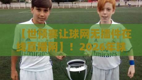 【世预赛让球网无插件在线直播网】!2026年球迷必备的观赛神器,你还没用?