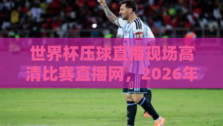 世界杯压球直播现场高清比赛直播网,2026年观赛新体验全攻略