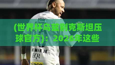 (世界杯乌兹别克斯坦压球官方)：2026年这些渠道才靠谱，别踩坑了！