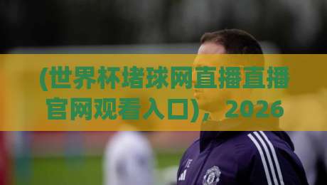 (世界杯堵球网直播直播官网观看入口),2026年世界杯观赛指南:从入口到体验全解析