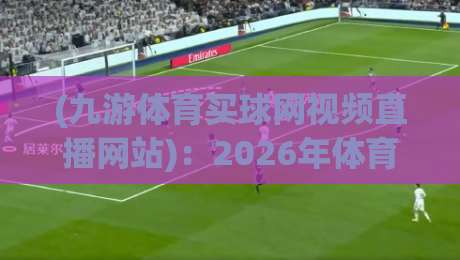 (九游体育买球网视频直播网站):2026年体育迷的观赛新选择与避坑指南