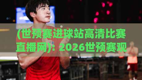 (世预赛进球站高清比赛直播网): 2026世预赛观赛全攻略,高清直播不错过