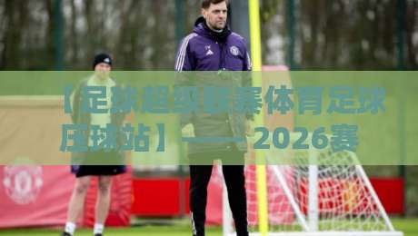 【足球超级联赛体育足球压球站】—— 2026赛季高效压球策略与实战数据全解析