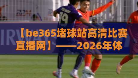 【be365堵球站高清比赛直播网】——2026年体育迷必看的观赛新选择