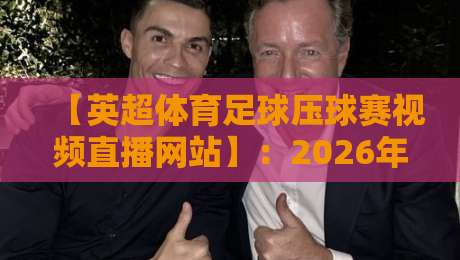 【英超体育足球压球赛视频直播网站】:2026年球迷必看的五大观看姿势与避坑指南
