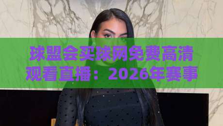 球盟会买球网免费高清观看直播:2026年赛事新体验,我一口气试了5个平台