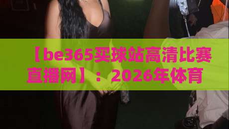 【be365买球站高清比赛直播网】:2026年体育迷必备的高清观赛指南