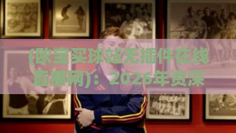 (欧宝买球站无插件在线直播网)：2026年资深球迷私藏的高清观赛攻略