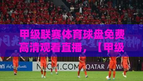 甲级联赛体育球盘免费高清观看直播，【甲级联赛体育球盘免费高清观看直播】2026年终极观赛指南与避坑攻略