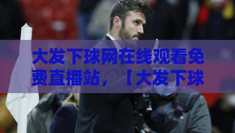大发下球网在线观看免费直播站，【大发下球网在线观看免费直播站】2026年体育迷实测报告