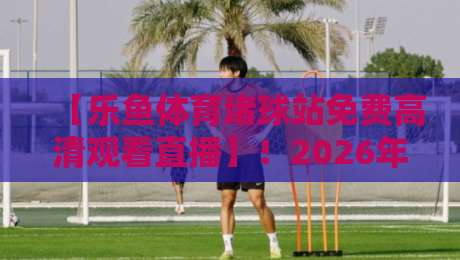 【乐鱼体育堵球站免费高清观看直播】！2026年球迷必看的高清直播指南