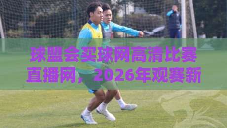 球盟会买球网高清比赛直播网,2026年观赛新体验全解析 球盟会买球网高清比赛直播网,2026年观赛新体验全解析