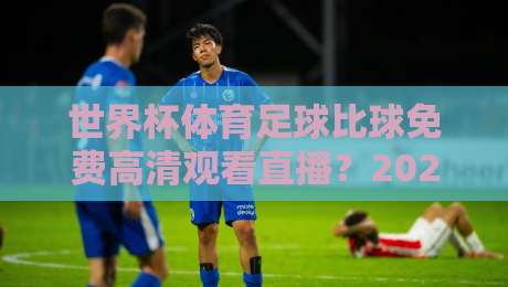 世界杯体育足球比球免费高清观看直播？2026观赛全攻略（世界杯体育足球比球免费高清观看直播）