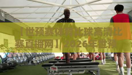 【世预赛体育比球高清比赛直播网】2026年世预赛高清直播平台深度测评：从画质到流畅度全解析