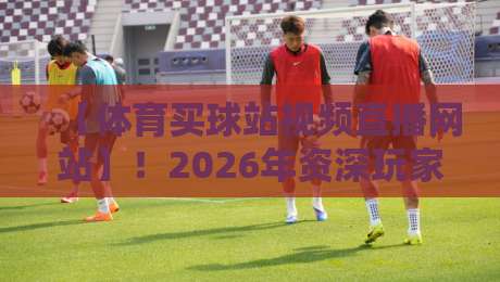 【体育买球站视频直播网站】！2026年资深玩家教你避坑选平台
