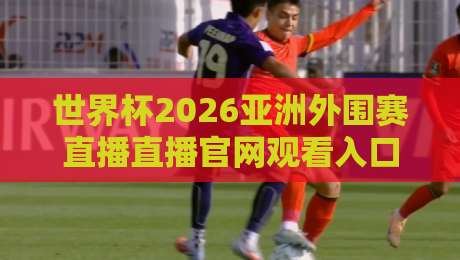 世界杯2026亚洲外围赛直播直播官网观看入口：别错过这5个官方渠道！