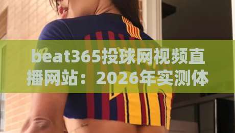 beat365投球网视频直播网站：2026年实测体验，【beat365投球网视频直播网站】到底靠谱不？