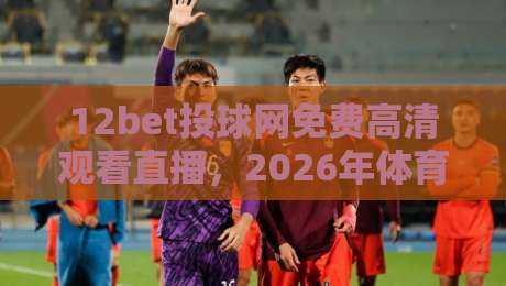 12bet投球网免费高清观看直播,2026年体育迷必备的观赛新体验