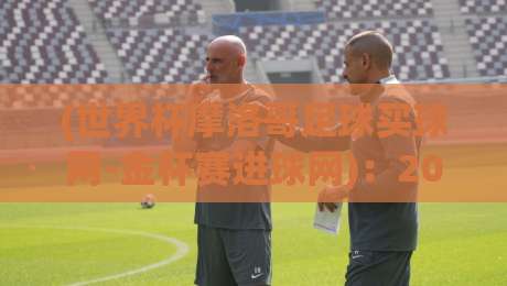 (世界杯摩洛哥足球买球网-金杯赛进球网)：2026年摩洛哥球迷必看！买球与进球数据一站搞定