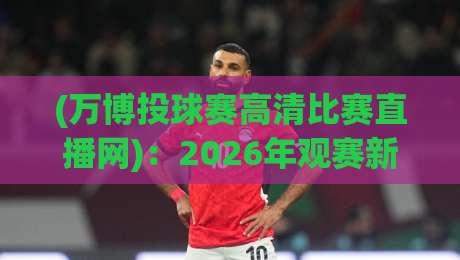 (万博投球赛高清比赛直播网):2026年观赛新选择,你还在找模糊源吗? (万博投球赛高清比赛直播网):2026年观赛新选择,你还在找模糊源吗?