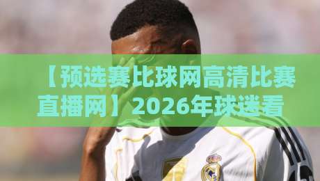 【预选赛比球网高清比赛直播网】2026年球迷看球新姿势,你试过没? 【预选赛比球网高清比赛直播网】2026年球迷看球新姿势,你试过没?