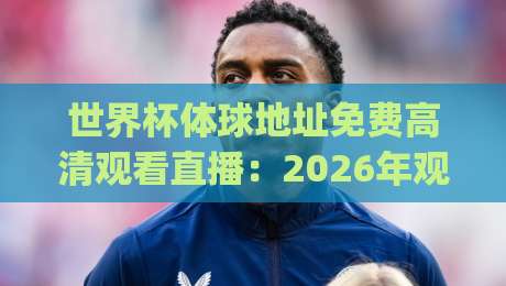 世界杯体球地址免费高清观看直播：2026年观赛新姿势，你get了吗？