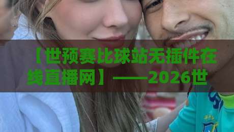 【世预赛比球站无插件在线直播网】——2026世界杯预选赛观赛体验实测与避坑指南