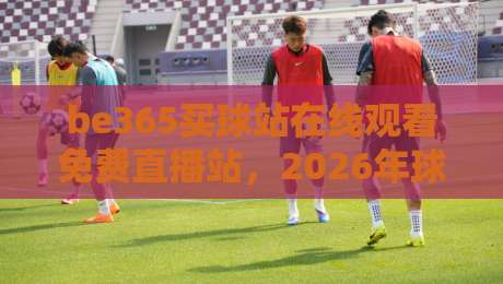 be365买球站在线观看免费直播站，2026年球迷必备的观赛神器