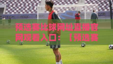 预选赛比球网址直播官网观看入口：【预选赛比球网址直播官网观看入口】2026年你该知道的几个关键点