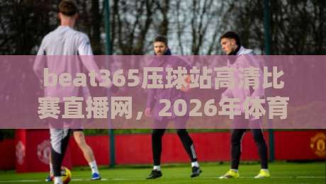 beat365压球站高清比赛直播网,2026年体育迷必备的观赛神器!