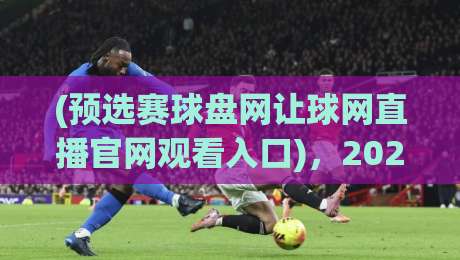 (预选赛球盘网让球网直播官网观看入口),2026最新观赛指南【预选赛球盘网让球网直播官网观看入口】带你直达赛场