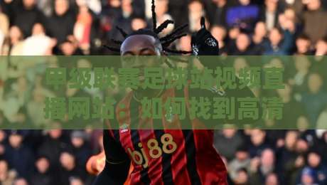 甲级联赛足球站视频直播网站:如何找到高清流畅的观赛入口?