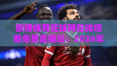 欧博体育压球网在线观看免费直播站:2026年体育迷的终极观赛指南与实用技巧分享 欧博体育压球网在线观看免费直播站:2026年体育迷的终极观赛指南与实用技巧分享