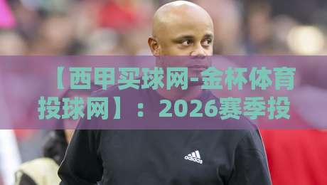 【西甲买球网-金杯体育投球网】：2026赛季投注避坑指南，老玩家亲测有效的策略