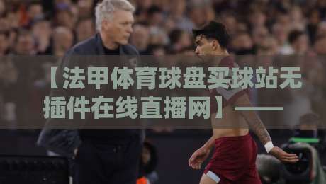 【法甲体育球盘买球站无插件在线直播网】——2026赛季观赛新体验！法甲体育球盘买球站无插件在线直播网