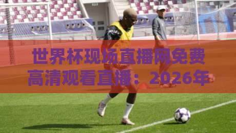 世界杯现场直播网免费高清观看直播:2026年看球新姿势,这些平台真心不错!