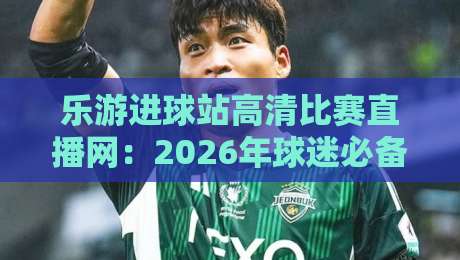乐游进球站高清比赛直播网：2026年球迷必备的免费看球神器！
